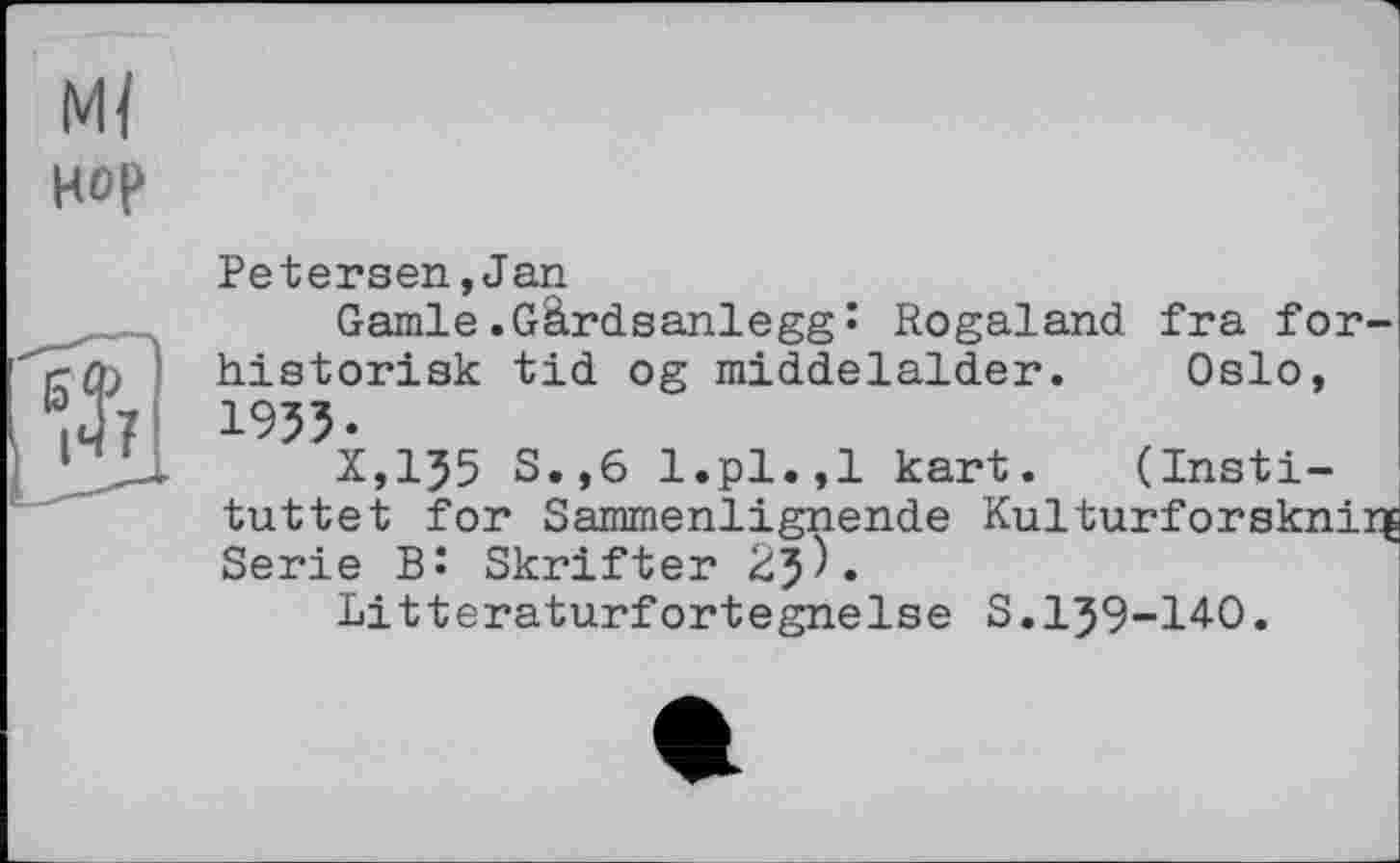 ﻿Mï нор
ft
Petersen,Jan
Garnie.Gârdsanlegg• Rogaland fra for-historisk tid og middelalder. Oslo, 1953.
X,135 S.,6 l.pl.,1 kart. (Insti-tuttet for Sammenlignende Kulturforsknirg Serie Bî Skrifter 23^«
Litteraturfortegnelse S.139-140.